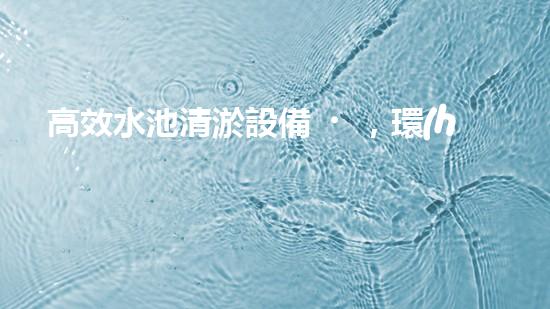 高效水池清淤設備，環(huán)保清潔新選擇！
